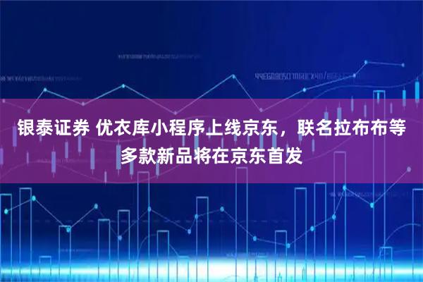 银泰证券 优衣库小程序上线京东，联名拉布布等多款新品将在京东首发