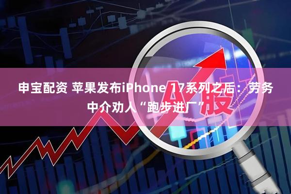 申宝配资 苹果发布iPhone 17系列之后：劳务中介劝人“跑步进厂”