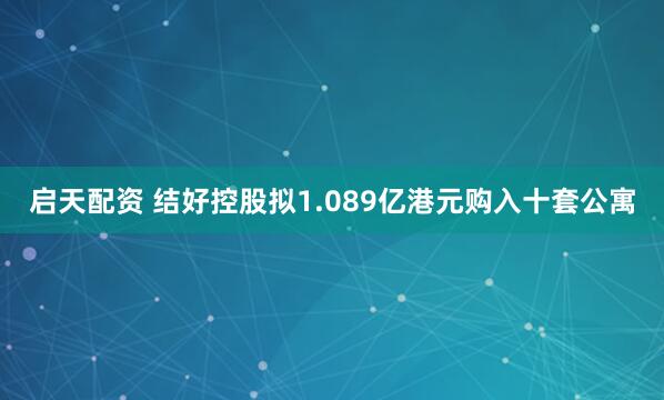 启天配资 结好控股拟1.089亿港元购入十套公寓
