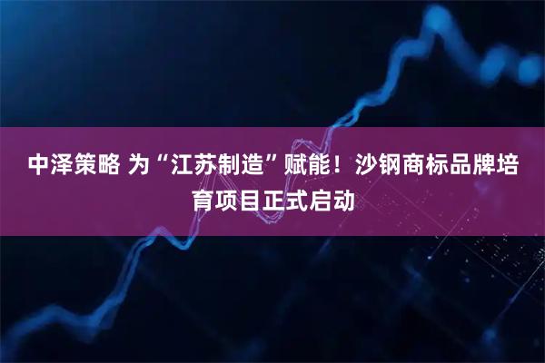 中泽策略 为“江苏制造”赋能！沙钢商标品牌培育项目正式启动
