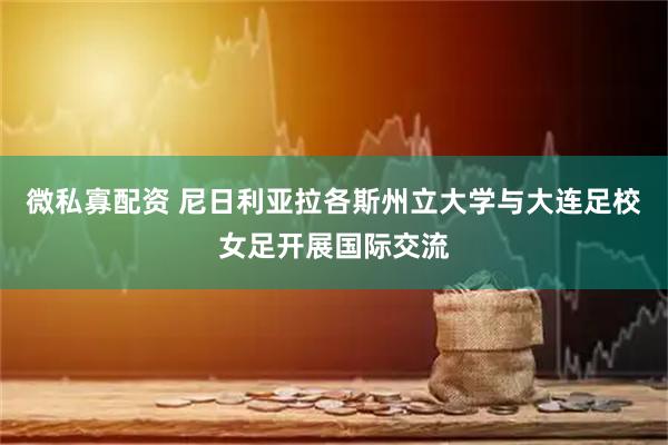 微私寡配资 尼日利亚拉各斯州立大学与大连足校女足开展国际交流
