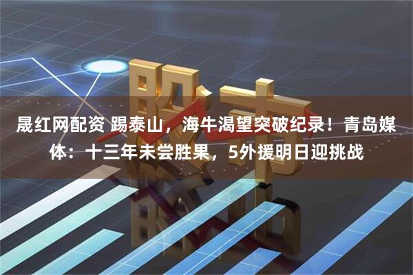 晟红网配资 踢泰山，海牛渴望突破纪录！青岛媒体：十三年未尝胜果，5外援明日迎挑战