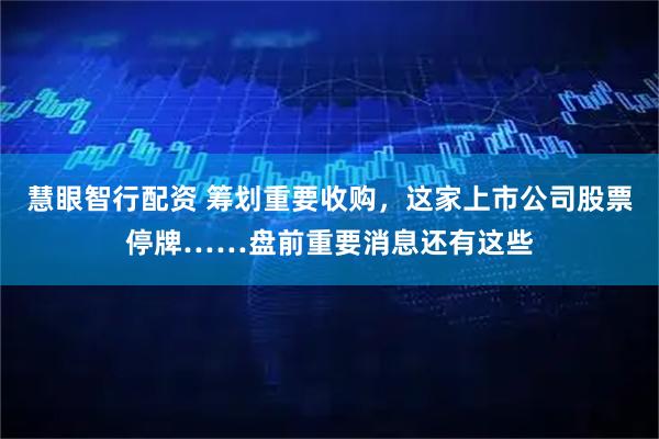 慧眼智行配资 筹划重要收购，这家上市公司股票停牌……盘前重要消息还有这些