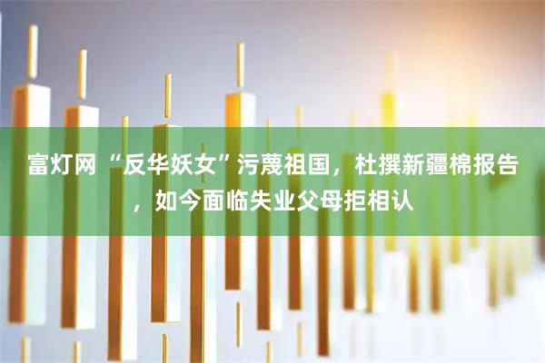 富灯网 “反华妖女”污蔑祖国，杜撰新疆棉报告，如今面临失业父母拒相认