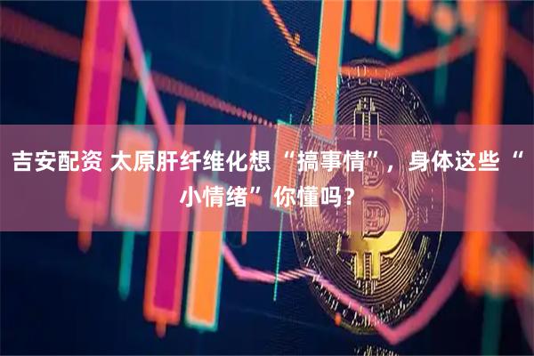 吉安配资 太原肝纤维化想 “搞事情”，身体这些 “小情绪” 你懂吗？