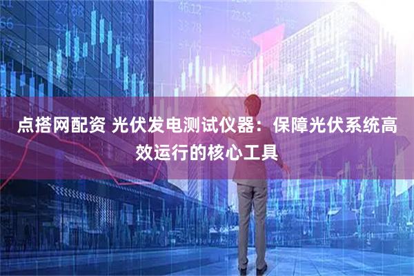 点搭网配资 光伏发电测试仪器：保障光伏系统高效运行的核心工具