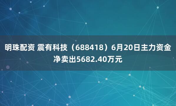 明珠配资 震有科技（688418）6月20日主力资金净卖出5682.40万元