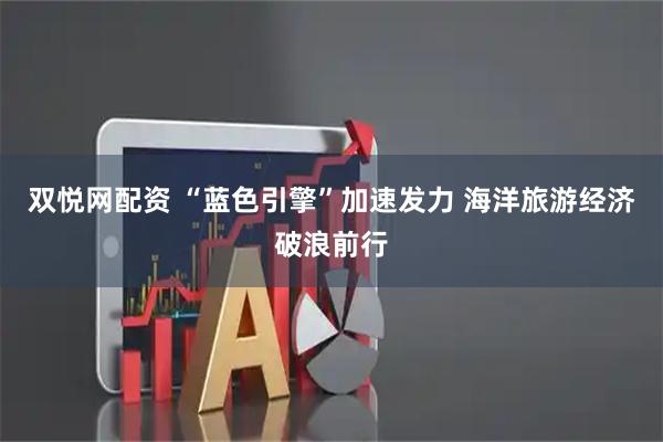 双悦网配资 “蓝色引擎”加速发力 海洋旅游经济破浪前行