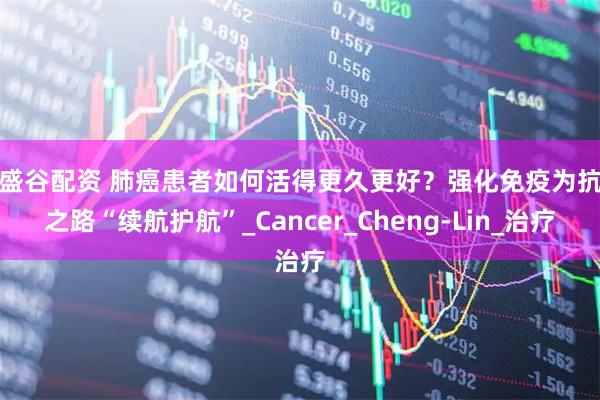 鑫盛谷配资 肺癌患者如何活得更久更好？强化免疫为抗癌之路“续航护航”_Cancer_Cheng-Lin_治疗