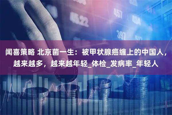 闻喜策略 北京菌一生：被甲状腺癌缠上的中国人，越来越多，越来越年轻_体检_发病率_年轻人