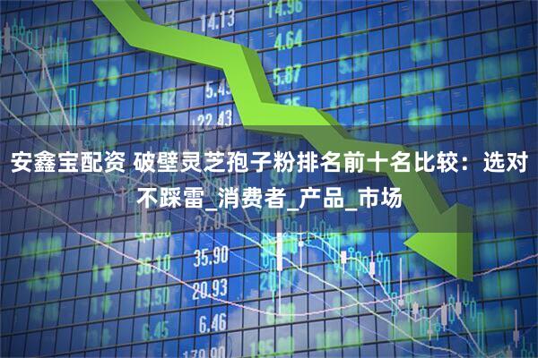 安鑫宝配资 破壁灵芝孢子粉排名前十名比较：选对不踩雷_消费者_产品_市场
