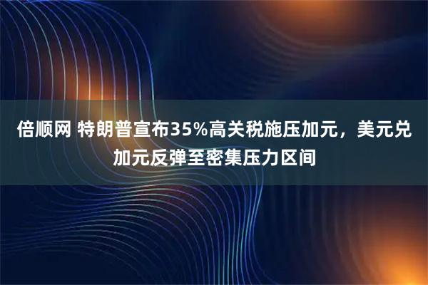 倍顺网 特朗普宣布35%高关税施压加元,美元兑加元反弹至密集压力区间