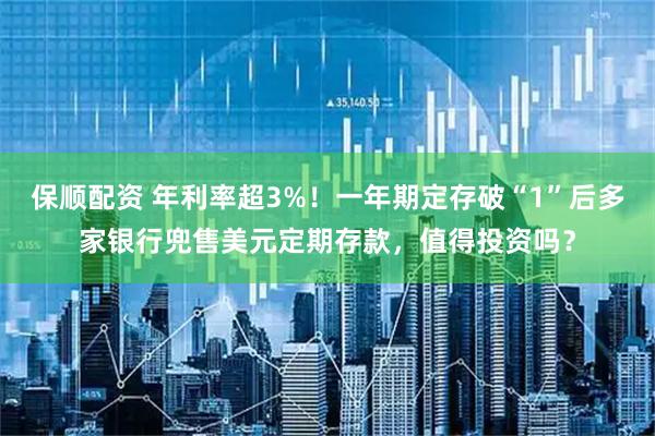 保顺配资 年利率超3%！一年期定存破“1”后多家银行兜售美元定期存款，值得投资吗？