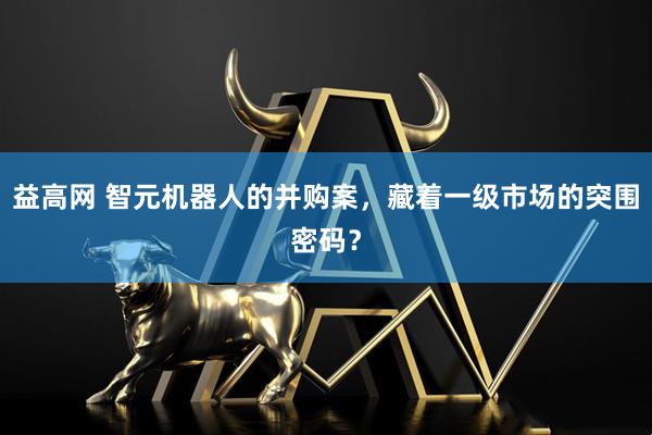 益高网 智元机器人的并购案，藏着一级市场的突围密码？