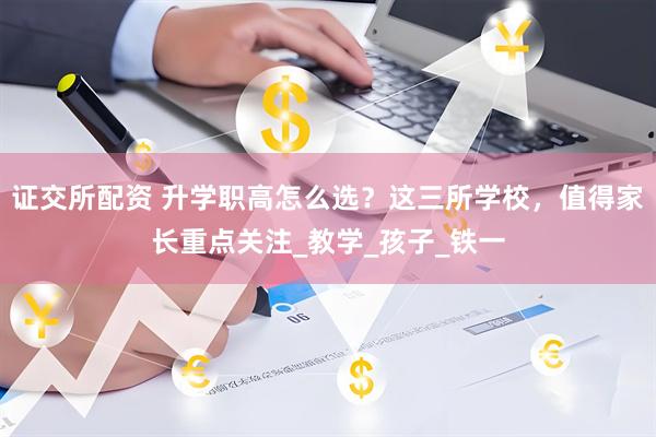 证交所配资 升学职高怎么选？这三所学校，值得家长重点关注_教学_孩子_铁一