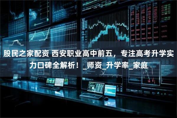 股民之家配资 西安职业高中前五，专注高考升学实力口碑全解析！_师资_升学率_家庭