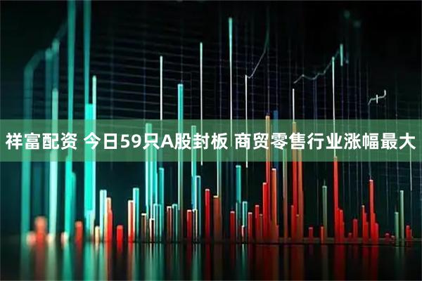 祥富配资 今日59只A股封板 商贸零售行业涨幅最大
