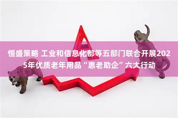 恒盛策略 工业和信息化部等五部门联合开展2025年优质老年用品“惠老助企”六大行动