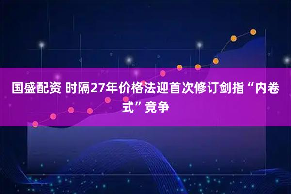 国盛配资 时隔27年价格法迎首次修订剑指“内卷式”竞争