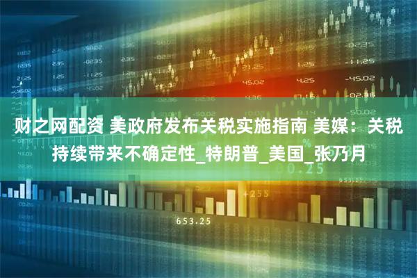 财之网配资 美政府发布关税实施指南 美媒：关税持续带来不确定性_特朗普_美国_张乃月