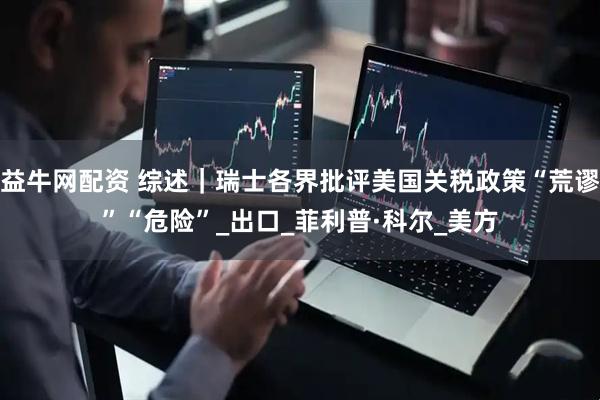 益牛网配资 综述｜瑞士各界批评美国关税政策“荒谬”“危险”_出口_菲利普·科尔_美方