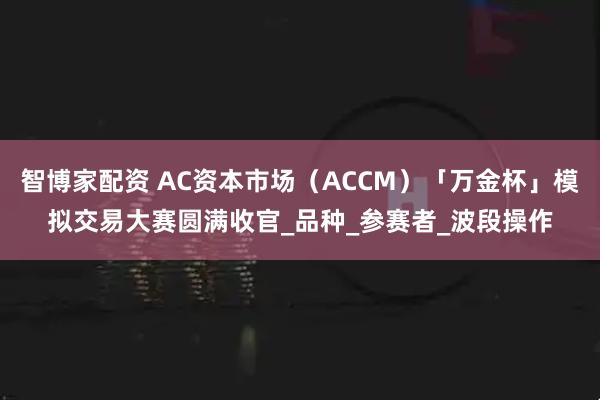 智博家配资 AC资本市场（ACCM）「万金杯」模拟交易大赛圆满收官_品种_参赛者_波段操作