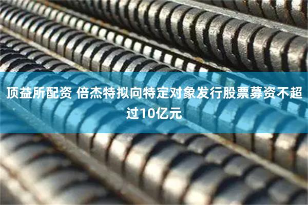 顶益所配资 倍杰特拟向特定对象发行股票募资不超过10亿元