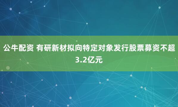 公牛配资 有研新材拟向特定对象发行股票募资不超3.2亿元