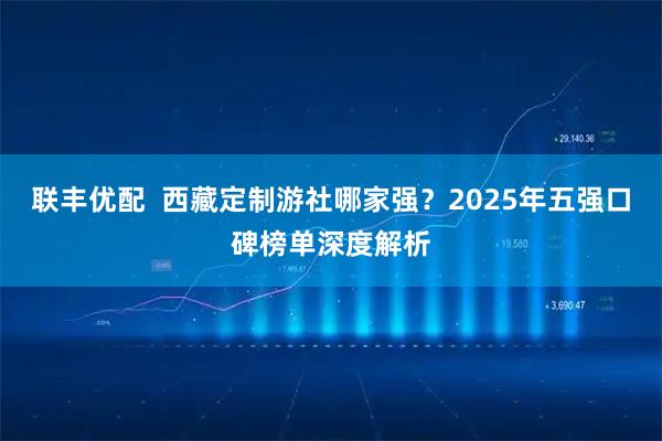 联丰优配  西藏定制游社哪家强？2025年五强口碑榜单深度解析