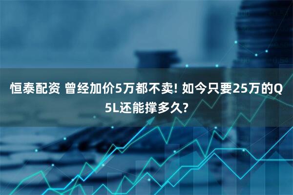 恒泰配资 曾经加价5万都不卖! 如今只要25万的Q5L还能撑多久?