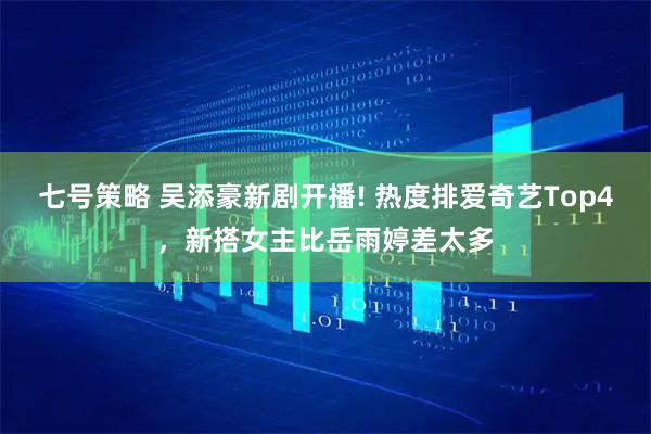七号策略 吴添豪新剧开播! 热度排爱奇艺Top4，新搭女主比岳雨婷差太多