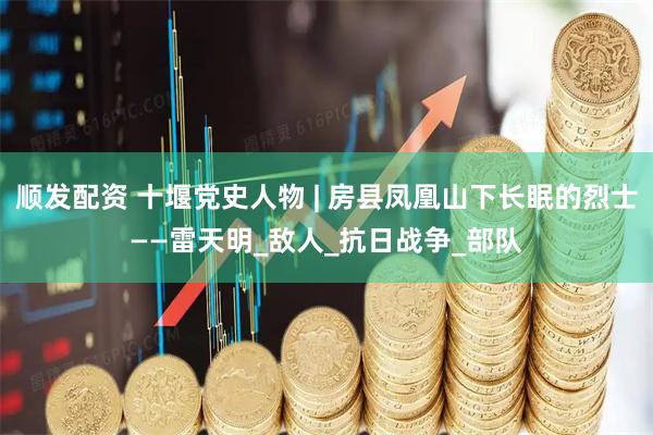 顺发配资 十堰党史人物 | 房县凤凰山下长眠的烈士——雷天明_敌人_抗日战争_部队