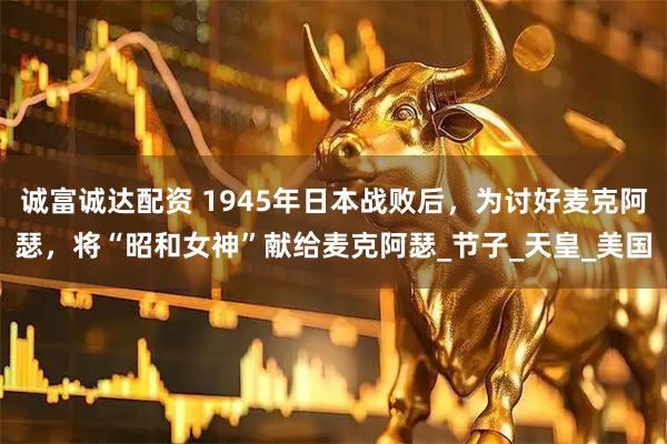 诚富诚达配资 1945年日本战败后，为讨好麦克阿瑟，将“昭和女神”献给麦克阿瑟_节子_天皇_美国