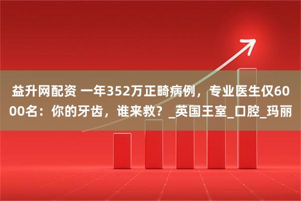益升网配资 一年352万正畸病例，专业医生仅6000名：你的牙齿，谁来救？_英国王室_口腔_玛丽