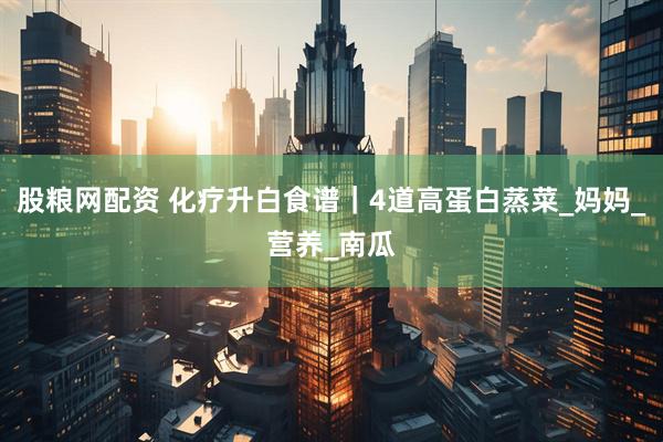 股粮网配资 化疗升白食谱｜4道高蛋白蒸菜_妈妈_营养_南瓜