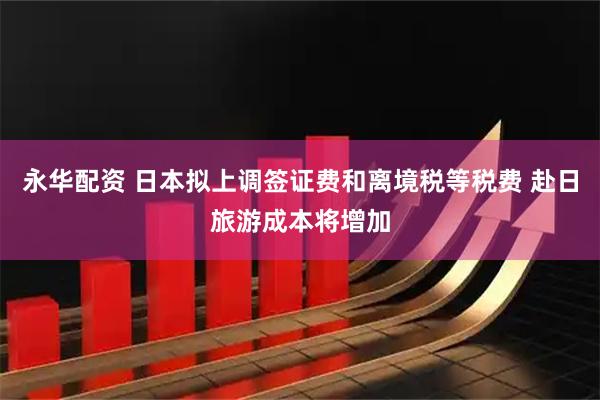 永华配资 日本拟上调签证费和离境税等税费 赴日旅游成本将增加