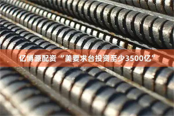 亿博源配资 “美要求台投资至少3500亿”