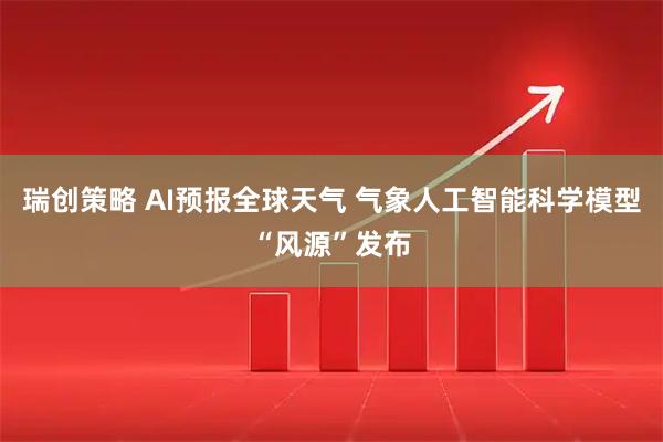瑞创策略 AI预报全球天气 气象人工智能科学模型“风源”发布