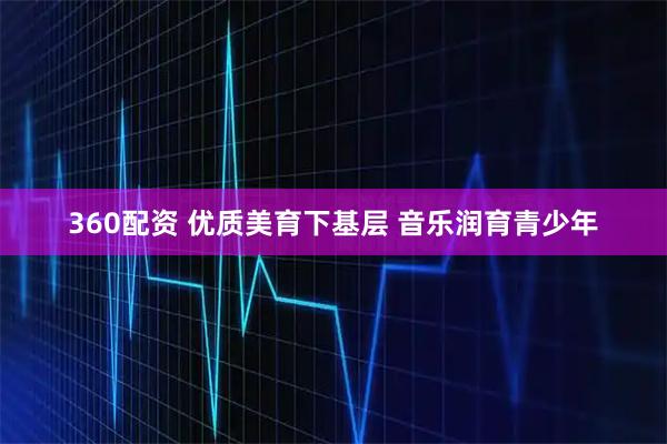 360配资 优质美育下基层 音乐润育青少年
